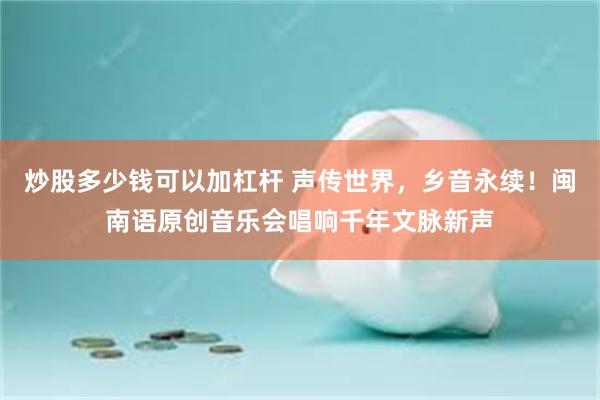 炒股多少钱可以加杠杆 声传世界，乡音永续！闽南语原创音乐会唱响千年文脉新声