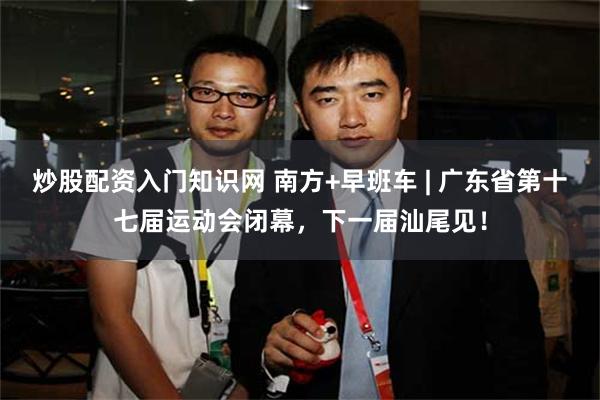 炒股配资入门知识网 南方+早班车 | 广东省第十七届运动会闭幕，下一届汕尾见！