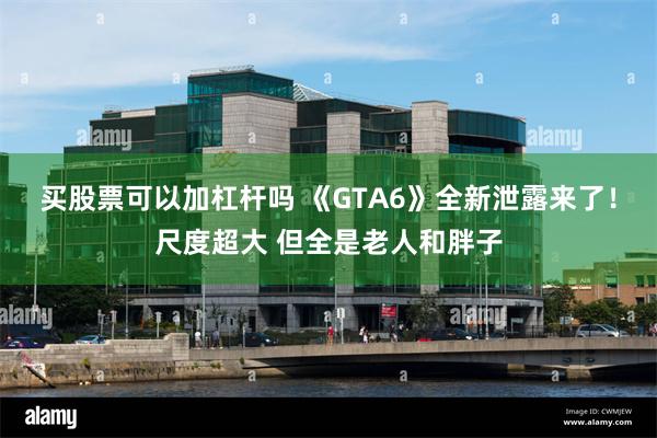 买股票可以加杠杆吗 《GTA6》全新泄露来了！尺度超大 但全是老人和胖子