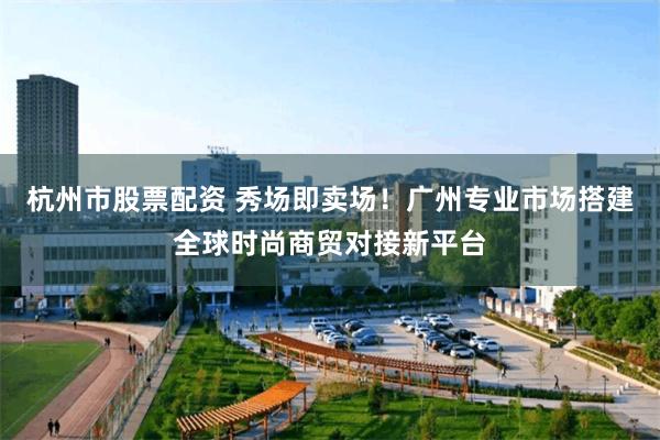 杭州市股票配资 秀场即卖场！广州专业市场搭建全球时尚商贸对接新平台