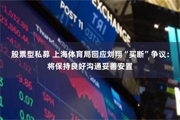 股票型私募 上海体育局回应刘翔“买断”争议：将保持良好沟通妥善安置