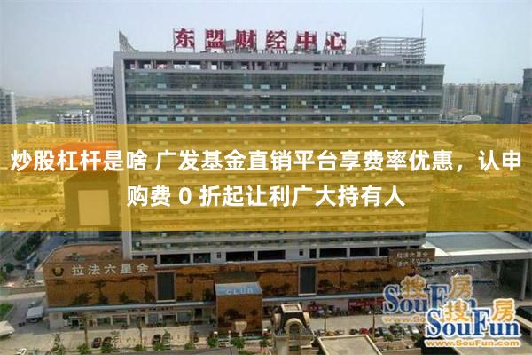 炒股杠杆是啥 广发基金直销平台享费率优惠，认申购费 0 折起让利广大持有人