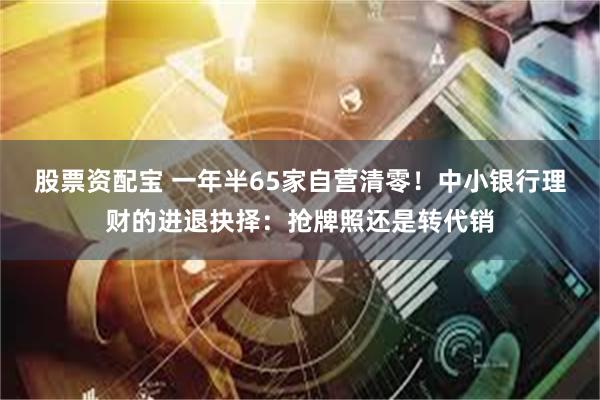 股票资配宝 一年半65家自营清零！中小银行理财的进退抉择：抢牌照还是转代销