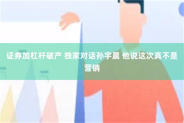 证券加杠杆破产 独家对话孙宇晨 他说这次真不是营销
