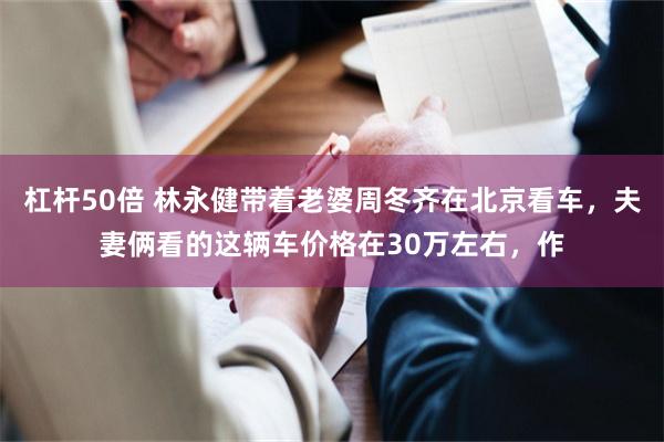 杠杆50倍 林永健带着老婆周冬齐在北京看车，夫妻俩看的这辆车价格在30万左右，作