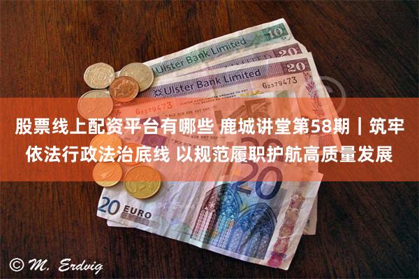 股票线上配资平台有哪些 鹿城讲堂第58期｜筑牢依法行政法治底线 以规范履职护航高质量发展