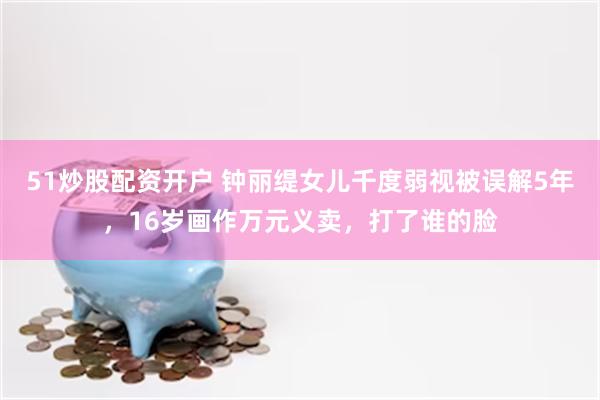 51炒股配资开户 钟丽缇女儿千度弱视被误解5年，16岁画作万元义卖，打了谁的脸