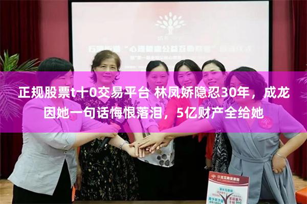 正规股票t十0交易平台 林凤娇隐忍30年，成龙因她一句话悔恨落泪，5亿财产全给她