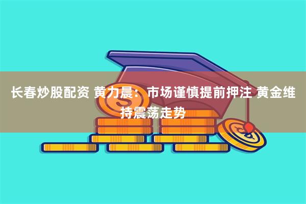 长春炒股配资 黄力晨：市场谨慎提前押注 黄金维持震荡走势