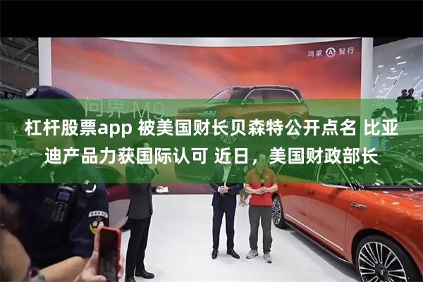 杠杆股票app 被美国财长贝森特公开点名 比亚迪产品力获国际认可 近日，美国财政部长