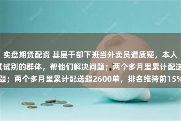 实盘期货配资 基层干部下班当外卖员遭质疑，本人回应：将来有机会还想试试别的群体，帮他们解决问题；两个多月里累计配送超2600单，排名维持前15%