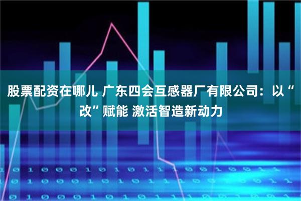 股票配资在哪儿 广东四会互感器厂有限公司：以“改”赋能 激活智造新动力