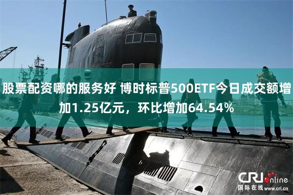 股票配资哪的服务好 博时标普500ETF今日成交额增加1.25亿元，环比增加64.54%