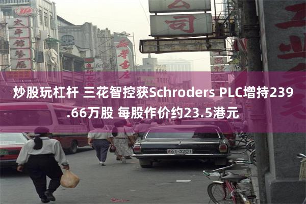炒股玩杠杆 三花智控获Schroders PLC增持239.66万股 每股作价约23.5港元