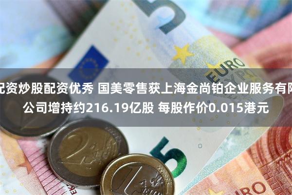 配资炒股配资优秀 国美零售获上海金尚铂企业服务有限公司增持约216.19亿股 每股作价0.015港元