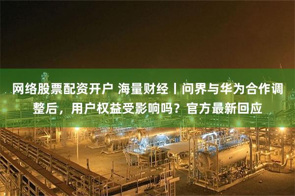 网络股票配资开户 海量财经丨问界与华为合作调整后，用户权益受影响吗？官方最新回应