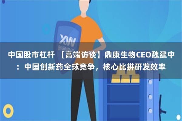 中国股市杠杆 【高端访谈】鼎康生物CEO魏建中：中国创新药全球竞争，核心比拼研发效率