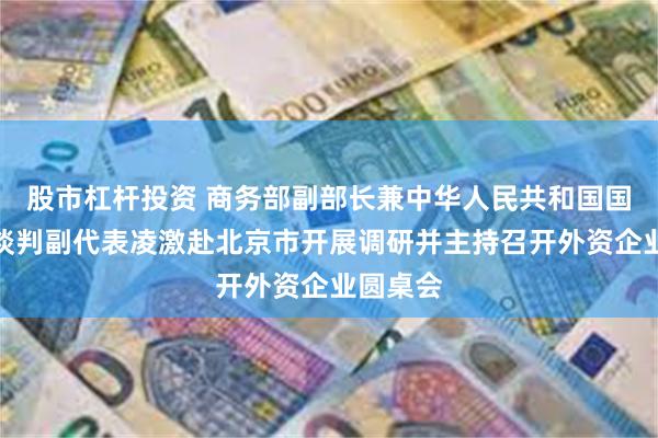 股市杠杆投资 商务部副部长兼中华人民共和国国际贸易谈判副代表凌激赴北京市开展调研并主持召开外资企业圆桌会