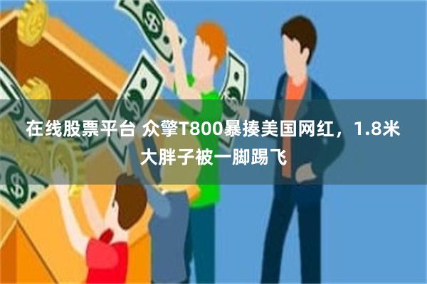在线股票平台 众擎T800暴揍美国网红，1.8米大胖子被一脚踢飞
