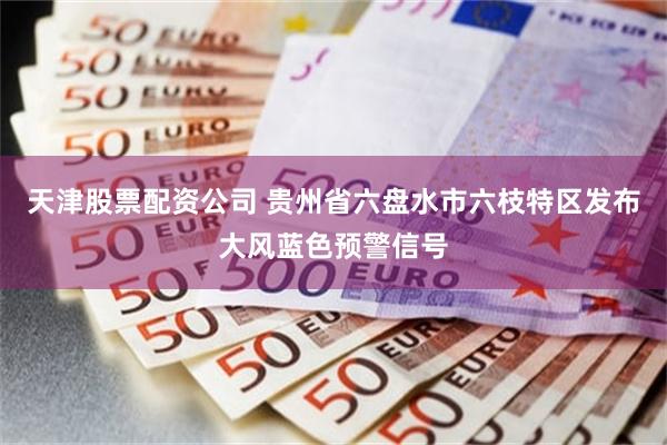 天津股票配资公司 贵州省六盘水市六枝特区发布大风蓝色预警信号