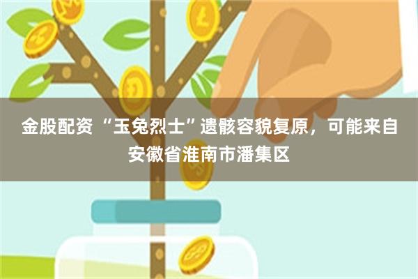 金股配资 “玉兔烈士”遗骸容貌复原，可能来自安徽省淮南市潘集区