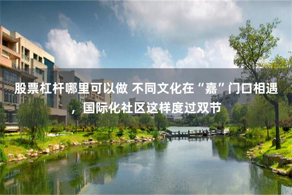 股票杠杆哪里可以做 不同文化在“嘉”门口相遇，国际化社区这样度过双节