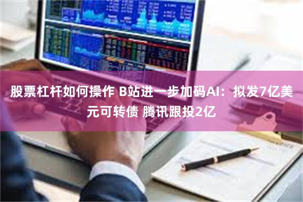 股票杠杆如何操作 B站进一步加码AI：拟发7亿美元可转债 腾讯跟投2亿