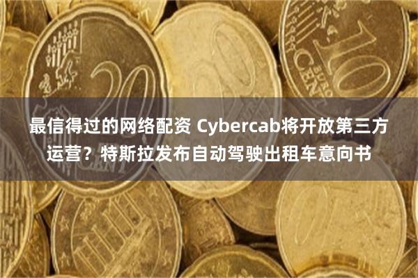 最信得过的网络配资 Cybercab将开放第三方运营?特斯拉发布自动驾驶出租车意向书