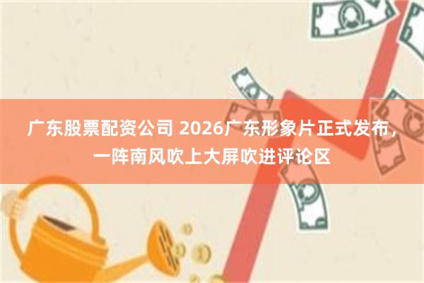 广东股票配资公司 2026广东形象片正式发布，一阵南风吹上大屏吹进评论区