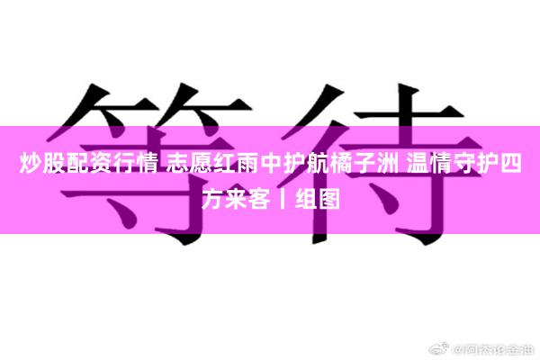 炒股配资行情 志愿红雨中护航橘子洲 温情守护四方来客丨组图