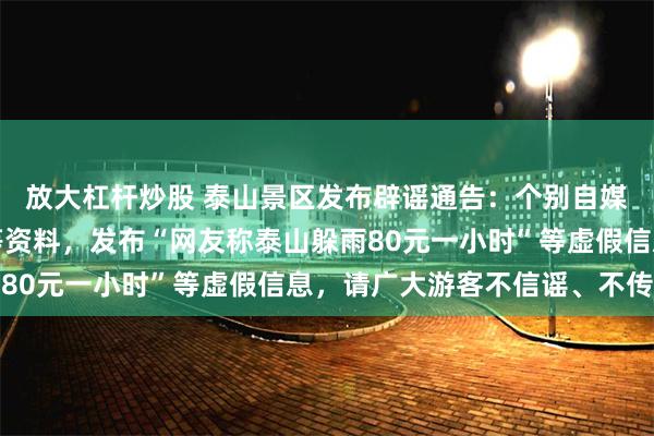 放大杠杆炒股 泰山景区发布辟谣通告：个别自媒体账号拼凑网络视频等资料，发布“网友称泰山躲雨80元一小时”等虚假信息，请广大游客不信谣、不传谣