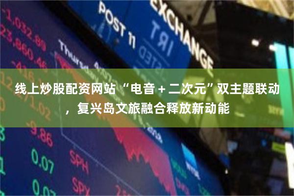 线上炒股配资网站 “电音+二次元”双主题联动,复兴岛文旅融合释放新动能