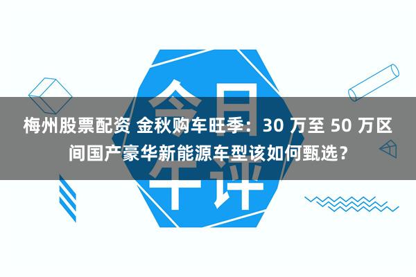梅州股票配资 金秋购车旺季：30 万至 50 万区间国产豪华新能源车型该如何甄选？