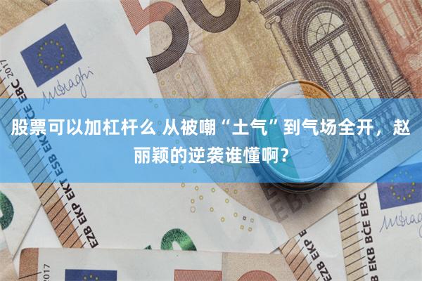 股票可以加杠杆么 从被嘲“土气”到气场全开,赵丽颖的逆袭谁懂啊?