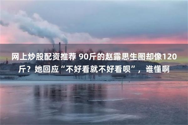 网上炒股配资推荐 90斤的赵露思生图却像120斤？她回应“不好看就不好看呗”，谁懂啊