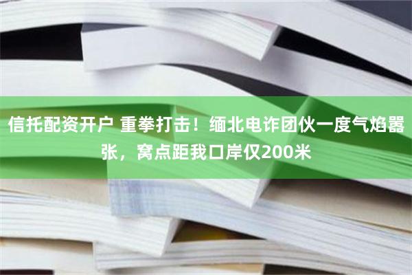 信托配资开户 重拳打击！缅北电诈团伙一度气焰嚣张，窝点距我口岸仅200米
