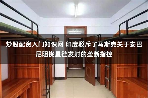 炒股配资入门知识网 印度驳斥了马斯克关于安巴尼阻挠星链发射的垄断指控