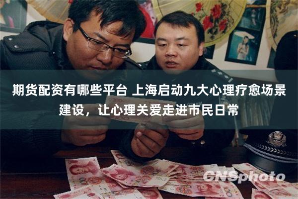 期货配资有哪些平台 上海启动九大心理疗愈场景建设，让心理关爱走进市民日常