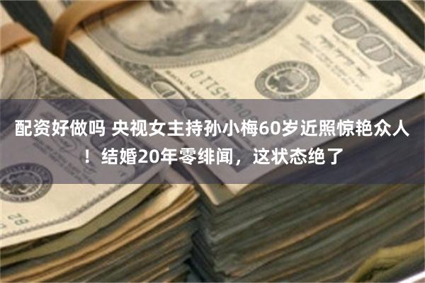 配资好做吗 央视女主持孙小梅60岁近照惊艳众人！结婚20年零绯闻，这状态绝了