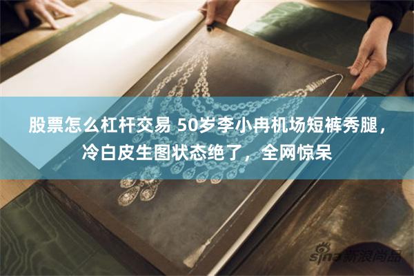 股票怎么杠杆交易 50岁李小冉机场短裤秀腿，冷白皮生图状态绝了，全网惊呆