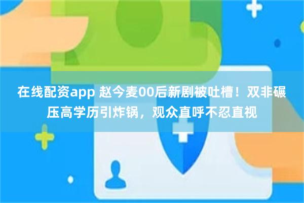 在线配资app 赵今麦00后新剧被吐槽!双非碾压高学历引炸锅,观众直呼不忍直视