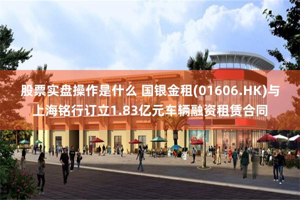 股票实盘操作是什么 国银金租(01606.HK)与上海铭行订立1.83亿元车辆融资租赁合同