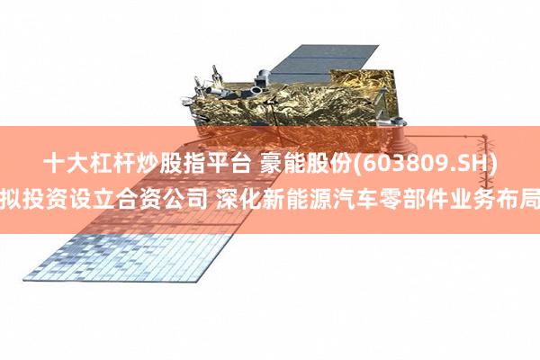 十大杠杆炒股指平台 豪能股份(603809.SH)拟投资设立合资公司 深化新能源汽车零部件业务布局
