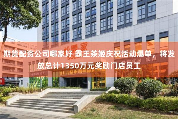 期货配资公司哪家好 霸王茶姬庆祝活动爆单，将发放总计1350万元奖励门店员工