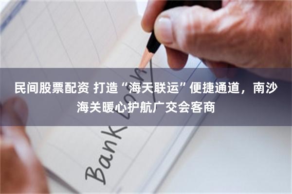 民间股票配资 打造“海天联运”便捷通道，南沙海关暖心护航广交会客商