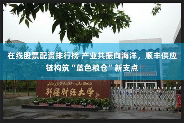 在线股票配资排行榜 产业共振向海洋,顺丰供应链构筑“蓝色粮仓”新支点
