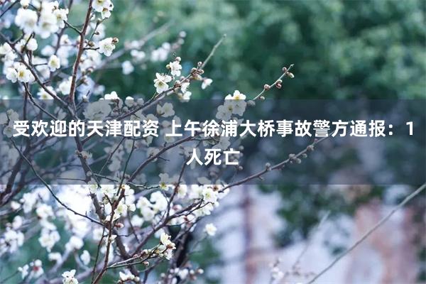 受欢迎的天津配资 上午徐浦大桥事故警方通报：1人死亡