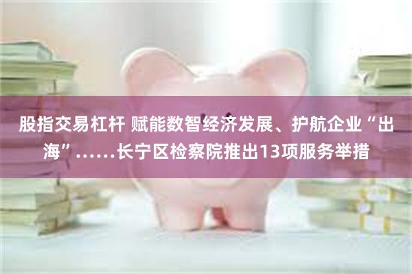 股指交易杠杆 赋能数智经济发展、护航企业“出海”……长宁区检察院推出13项服务举措