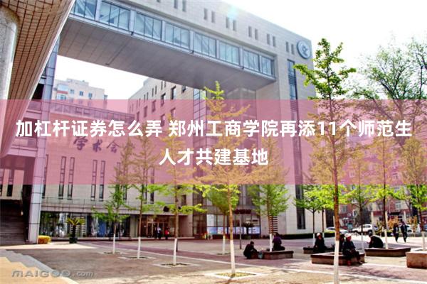加杠杆证券怎么弄 郑州工商学院再添11个师范生人才共建基地