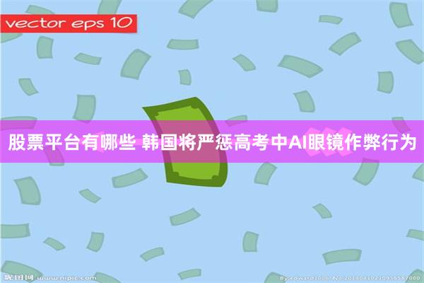 股票平台有哪些 韩国将严惩高考中AI眼镜作弊行为